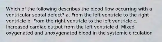 Which of the following describes the blood flow occurring with a ventricular septal defect? a. From the left ventricle to the right ventricle b. From the right ventricle to the left ventricle c. Increased cardiac output from the left ventricle d. Mixed oxygenated and unoxygenated blood in the systemic circulation