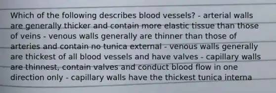 Which of the following describes blood vessels? - arterial walls are generally thicker and contain more elastic tissue than those of veins - venous walls generally are thinner than those of arteries and contain no tunica external - venous walls generally are thickest of all blood vessels and have valves - capillary walls are thinnest, contain valves and conduct blood flow in one direction only - capillary walls have the thickest tunica interna