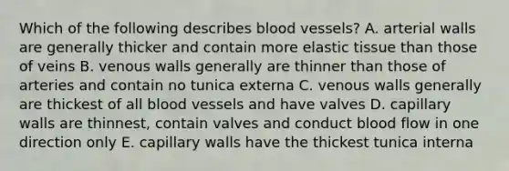 Which of the following describes blood vessels? A. arterial walls are generally thicker and contain more elastic tissue than those of veins B. venous walls generally are thinner than those of arteries and contain no tunica externa C. venous walls generally are thickest of all blood vessels and have valves D. capillary walls are thinnest, contain valves and conduct blood flow in one direction only E. capillary walls have the thickest tunica interna