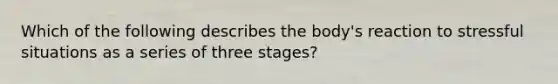 Which of the following describes the body's reaction to stressful situations as a series of three stages?