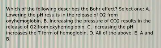 Which of the following describes the Bohr effect? Select one: A. Lowering the pH results in the release of O2 from oxyhemoglobin. B. Increasing the pressure of CO2 results in the release of O2 from oxyhemoglobin. C. Increasing the pH increases the T form of hemoglobin. D. All of the above. E. A and B.