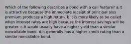 Which of the following describes a bond with a call feature? a.It is attractive because the immediate receipt of principal plus premium produces a high return. b.It is more likely to be called when interest rates are high because the interest savings will be greater. c.It would usually have a higher yield than a similar noncallable bond. d.It generally has a higher credit rating than a similar noncallable bond.