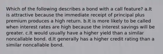 Which of the following describes a bond with a call feature? a.It is attractive because the immediate receipt of principal plus premium produces a high return. b.It is more likely to be called when interest rates are high because the interest savings will be greater. c.It would usually have a higher yield than a similar noncallable bond. d.It generally has a higher credit rating than a similar noncallable bond.