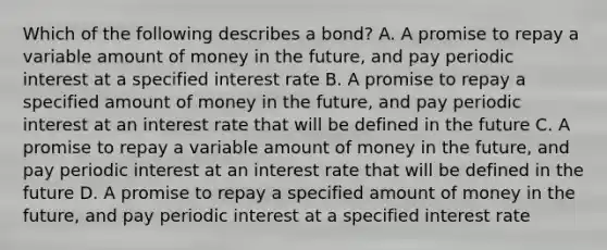 Which of the following describes a bond? A. A promise to repay a variable amount of money in the future, and pay periodic interest at a specified interest rate B. A promise to repay a specified amount of money in the future, and pay periodic interest at an interest rate that will be defined in the future C. A promise to repay a variable amount of money in the future, and pay periodic interest at an interest rate that will be defined in the future D. A promise to repay a specified amount of money in the future, and pay periodic interest at a specified interest rate