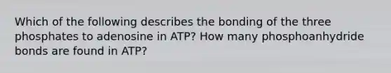 Which of the following describes the bonding of the three phosphates to adenosine in ATP? How many phosphoanhydride bonds are found in ATP?