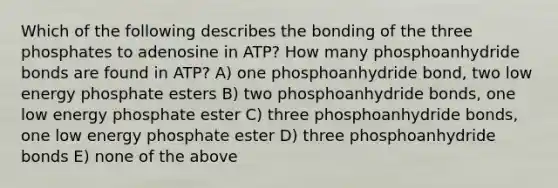 Which of the following describes the bonding of the three phosphates to adenosine in ATP? How many phosphoanhydride bonds are found in ATP? A) one phosphoanhydride bond, two low energy phosphate esters B) two phosphoanhydride bonds, one low energy phosphate ester C) three phosphoanhydride bonds, one low energy phosphate ester D) three phosphoanhydride bonds E) none of the above