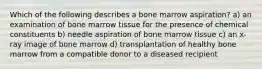 Which of the following describes a bone marrow aspiration? a) an examination of bone marrow tissue for the presence of chemical constituents b) needle aspiration of bone marrow tissue c) an x-ray image of bone marrow d) transplantation of healthy bone marrow from a compatible donor to a diseased recipient