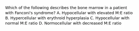 Which of the following describes the bone marrow in a patient with Fanconi's syndrome? A. Hypocellular with elevated M:E ratio B. Hypercellular with erythroid hyperplasia C. Hypocellular with normal M:E ratio D. Normocellular with decreased M:E ratio