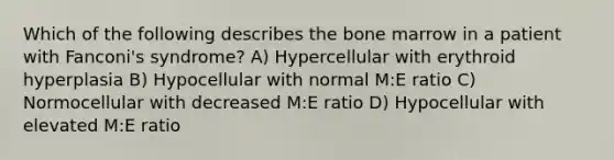 Which of the following describes the bone marrow in a patient with Fanconi's syndrome? A) Hypercellular with erythroid hyperplasia B) Hypocellular with normal M:E ratio C) Normocellular with decreased M:E ratio D) Hypocellular with elevated M:E ratio