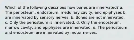 Which of the following describes how bones are innervated? a. The periosteum, endosteum, medullary cavity, and epiphyses b. are innervated by sensory nerves. b. Bones are not innervated. c. Only the periosteum is innervated. d. Only the endosteum, marrow cavity, and epiphyses are innervated. e. The periosteum and endosteum are innervated by motor nerves.