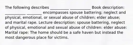 The following describes __________ ___________ Book description: ___________ ________ encompasses spouse battering; neglect and physical, emotional, or sexual abuse of children; elder abuse; and marital rape. Lecture description: spouse battering, neglect of physical, emotional and sexual abuse of children: elder abuse: Marital rape: The home should be a safe haven but instead the most dangerous place for victims.