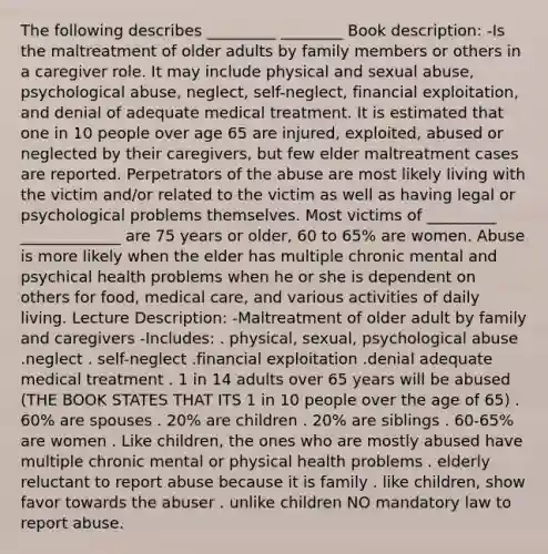 The following describes _________ ________ Book description: -Is the maltreatment of older adults by family members or others in a caregiver role. It may include physical and sexual abuse, psychological abuse, neglect, self-neglect, financial exploitation, and denial of adequate medical treatment. It is estimated that one in 10 people over age 65 are injured, exploited, abused or neglected by their caregivers, but few elder maltreatment cases are reported. Perpetrators of the abuse are most likely living with the victim and/or related to the victim as well as having legal or psychological problems themselves. Most victims of _________ _____________ are 75 years or older, 60 to 65% are women. Abuse is more likely when the elder has multiple chronic mental and psychical health problems when he or she is dependent on others for food, medical care, and various activities of daily living. Lecture Description: -Maltreatment of older adult by family and caregivers -Includes: . physical, sexual, psychological abuse .neglect . self-neglect .financial exploitation .denial adequate medical treatment . 1 in 14 adults over 65 years will be abused (THE BOOK STATES THAT ITS 1 in 10 people over the age of 65) . 60% are spouses . 20% are children . 20% are siblings . 60-65% are women . Like children, the ones who are mostly abused have multiple chronic mental or physical health problems . elderly reluctant to report abuse because it is family . like children, show favor towards the abuser . unlike children NO mandatory law to report abuse.