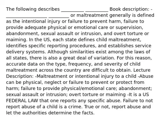 The following describes __________ __________ Book description: -__________________ _________ or maltreatment generally is defined as the intentional injury or failure to prevent harm, failure to provide adequate physical or emotional care or supervision, abandonment, sexual assault or intrusion, and overt torture or maiming. In the US, each state defines child maltreatment, identifies specific reporting procedures, and establishes service delivery systems. Although similarities exist among the laws of all states, there is also a great deal of variation. For this reason, accurate data on the type, frequency, and severity of child maltreatment across the country are difficult to obtain. Lecture Description: -Maltreatment or intentional injury to a child -Abuse can be physical, neglect or failure to prevent or protect from harm; failure to provide physical/emotional care; abandonment; sexual assault or intrusion; overt torture or maiming -It is a US FEDERAL LAW that one reports any specific abuse. Failure to not report abuse of a child is a crime. True or not, report abuse and let the authorities determine the facts.