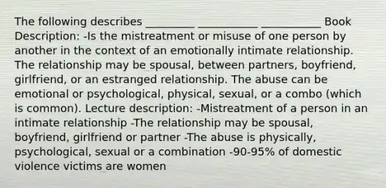 The following describes _________ ___________ ___________ Book Description: -Is the mistreatment or misuse of one person by another in the context of an emotionally intimate relationship. The relationship may be spousal, between partners, boyfriend, girlfriend, or an estranged relationship. The abuse can be emotional or psychological, physical, sexual, or a combo (which is common). Lecture description: -Mistreatment of a person in an intimate relationship -The relationship may be spousal, boyfriend, girlfriend or partner -The abuse is physically, psychological, sexual or a combination -90-95% of domestic violence victims are women
