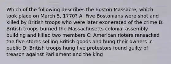 Which of the following describes the Boston Massacre, which took place on March 5, 1770? A: Five Bostonians were shot and killed by British troops who were later exonerated of the crime B: British troops burned the Massachusetts colonial assembly building and killed two members C: American rioters ransacked the five stores selling British goods and hung their owners in public D: British troops hung five protestors found guilty of treason against Parliament and the king