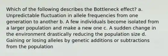 Which of the following describes the Bottleneck effect? a. Unpredictable fluctuation in allele frequencies from one generation to another b. A few individuals become isolated from a larger population and make a new one c. A sudden change in the environment drastically reducing the population size d. Gaining or losing alleles by genetic additions or subtractions from the population