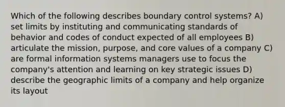 Which of the following describes boundary control systems? A) set limits by instituting and communicating standards of behavior and codes of conduct expected of all employees B) articulate the mission, purpose, and core values of a company C) are formal information systems managers use to focus the company's attention and learning on key strategic issues D) describe the geographic limits of a company and help organize its layout