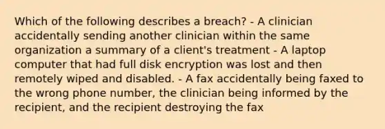 Which of the following describes a breach? - A clinician accidentally sending another clinician within the same organization a summary of a client's treatment - A laptop computer that had full disk encryption was lost and then remotely wiped and disabled. - A fax accidentally being faxed to the wrong phone number, the clinician being informed by the recipient, and the recipient destroying the fax