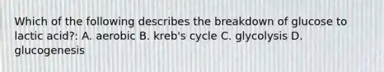 Which of the following describes the breakdown of glucose to lactic acid?: A. aerobic B. kreb's cycle C. glycolysis D. glucogenesis