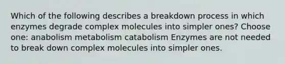 Which of the following describes a breakdown process in which enzymes degrade complex molecules into simpler ones? Choose one: anabolism metabolism catabolism Enzymes are not needed to break down complex molecules into simpler ones.