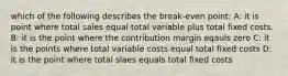 which of the following describes the break-even point: A: it is point where total sales equal total variable plus total fixed costs. B: it is the point where the contribution margin eqauls zero C: it is the points where total variable costs equal total fixed costs D: it is the point where total slaes equals total fixed costs