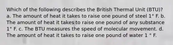 Which of the following describes the British Thermal Unit (BTU)? a. The amount of heat it takes to raise one pound of steel 1° F. b. The amount of heat it takes to raise one pound of any substance 1° F. c. The BTU measures the speed of molecular movement. d. The amount of heat it takes to raise one pound of water 1 ° F.