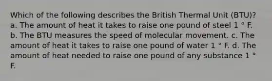 Which of the following describes the British Thermal Unit (BTU)? a. The amount of heat it takes to raise one pound of steel 1 ° F. b. The BTU measures the speed of molecular movement. c. The amount of heat it takes to raise one pound of water 1 ° F. d. The amount of heat needed to raise one pound of any substance 1 ° F.