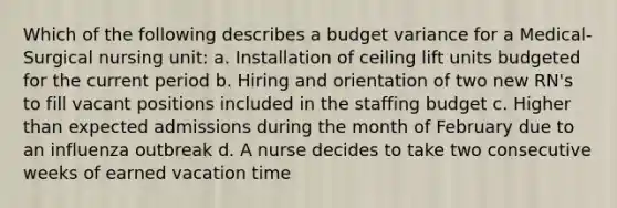 Which of the following describes a budget variance for a Medical-Surgical nursing unit: a. Installation of ceiling lift units budgeted for the current period b. Hiring and orientation of two new RN's to fill vacant positions included in the staffing budget c. Higher than expected admissions during the month of February due to an influenza outbreak d. A nurse decides to take two consecutive weeks of earned vacation time