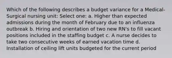 Which of the following describes a budget variance for a Medical-Surgical nursing unit: Select one: a. Higher than expected admissions during the month of February due to an influenza outbreak b. Hiring and orientation of two new RN's to fill vacant positions included in the staffing budget c. A nurse decides to take two consecutive weeks of earned vacation time d. Installation of ceiling lift units budgeted for the current period