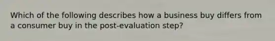 Which of the following describes how a business buy differs from a consumer buy in the post-evaluation step?