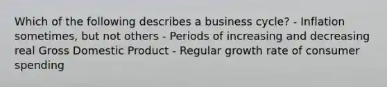 Which of the following describes a business cycle? - Inflation sometimes, but not others - Periods of increasing and decreasing real Gross Domestic Product - Regular growth rate of consumer spending