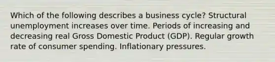 Which of the following describes a business cycle? Structural unemployment increases over time. Periods of increasing and decreasing real Gross Domestic Product (GDP). Regular growth rate of consumer spending. Inflationary pressures.