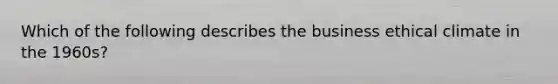 Which of the following describes the business ethical climate in the 1960s?