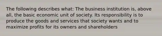 The following describes what: The business institution is, above all, the basic economic unit of society. Its responsibility is to produce the goods and services that society wants and to maximize profits for its owners and shareholders