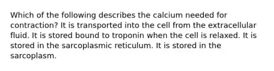 Which of the following describes the calcium needed for contraction? It is transported into the cell from the extracellular fluid. It is stored bound to troponin when the cell is relaxed. It is stored in the sarcoplasmic reticulum. It is stored in the sarcoplasm.