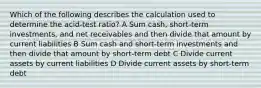 Which of the following describes the calculation used to determine the acid-test ratio? A Sum cash, short-term investments, and net receivables and then divide that amount by current liabilities B Sum cash and short-term investments and then divide that amount by short-term debt C Divide current assets by current liabilities D Divide current assets by short-term debt