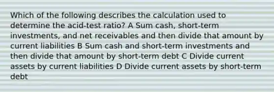 Which of the following describes the calculation used to determine the acid-test ratio? A Sum cash, short-term investments, and net receivables and then divide that amount by current liabilities B Sum cash and short-term investments and then divide that amount by short-term debt C Divide current assets by current liabilities D Divide current assets by short-term debt