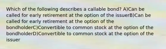 Which of the following describes a callable bond? A)Can be called for early retirement at the option of the issuerB)Can be called for early retirement at the option of the bondholderC)Convertible to common stock at the option of the bondholderD)Convertible to common stock at the option of the issuer