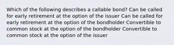 Which of the following describes a callable bond? Can be called for early retirement at the option of the issuer Can be called for early retirement at the option of the bondholder Convertible to common stock at the option of the bondholder Convertible to common stock at the option of the issuer