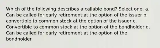 Which of the following describes a callable bond? Select one: a. Can be called for early retirement at the option of the issuer b. convertible to common stock at the option of the issuer c. Convertible to common stock at the option of the bondholder d. Can be called for early retirement at the option of the bondholder