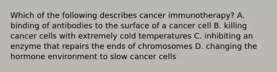 Which of the following describes cancer immunotherapy? A. binding of antibodies to the surface of a cancer cell B. killing cancer cells with extremely cold temperatures C. inhibiting an enzyme that repairs the ends of chromosomes D. changing the hormone environment to slow cancer cells