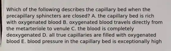 Which of the following describes the capillary bed when the precapillary sphincters are closed? A. the capillary bed is rich with oxygenated blood B. oxygenated blood travels directly from the metarteriole to venule C. the blood is completely deoxygenated D. all true capillaries are filled with oxygenated blood E. blood pressure in the capillary bed is exceptionally high