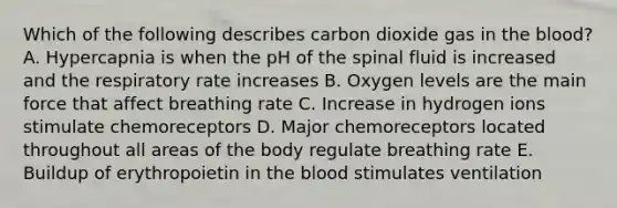 Which of the following describes carbon dioxide gas in the blood? A. Hypercapnia is when the pH of the spinal fluid is increased and the respiratory rate increases B. Oxygen levels are the main force that affect breathing rate C. Increase in hydrogen ions stimulate chemoreceptors D. Major chemoreceptors located throughout all areas of the body regulate breathing rate E. Buildup of erythropoietin in the blood stimulates ventilation