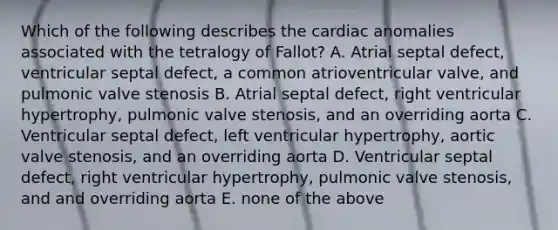 Which of the following describes the cardiac anomalies associated with the tetralogy of Fallot? A. Atrial septal defect, ventricular septal defect, a common atrioventricular valve, and pulmonic valve stenosis B. Atrial septal defect, right ventricular hypertrophy, pulmonic valve stenosis, and an overriding aorta C. Ventricular septal defect, left ventricular hypertrophy, aortic valve stenosis, and an overriding aorta D. Ventricular septal defect, right ventricular hypertrophy, pulmonic valve stenosis, and and overriding aorta E. none of the above