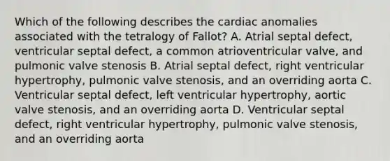 Which of the following describes the cardiac anomalies associated with the tetralogy of Fallot? A. Atrial septal defect, ventricular septal defect, a common atrioventricular valve, and pulmonic valve stenosis B. Atrial septal defect, right ventricular hypertrophy, pulmonic valve stenosis, and an overriding aorta C. Ventricular septal defect, left ventricular hypertrophy, aortic valve stenosis, and an overriding aorta D. Ventricular septal defect, right ventricular hypertrophy, pulmonic valve stenosis, and an overriding aorta