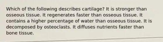 Which of the following describes cartilage? It is stronger than osseous tissue. It regenerates faster than osseous tissue. It contains a higher percentage of water than osseous tissue. It is decomposed by osteoclasts. It diffuses nutrients faster than bone tissue.