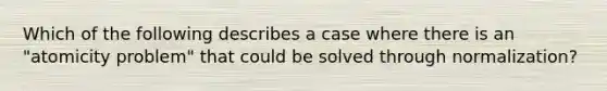 Which of the following describes a case where there is an "atomicity problem" that could be solved through normalization?