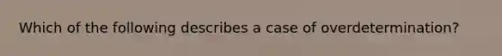 Which of the following describes a case of overdetermination?