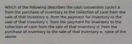 Which of the following describes the cash conversion cycle? a. from the purchase of inventory to the collection of cash from the sale of that inventory b. from the payment for inventory to the sale of that inventory c. from the payment for inventory to the collection of cash from the sale of that inventory d. from the purchase of inventory to the sale of that inventory e. none of the above