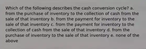 Which of the following describes the cash conversion cycle? a. from the purchase of inventory to the collection of cash from the sale of that inventory b. from the payment for inventory to the sale of that inventory c. from the payment for inventory to the collection of cash from the sale of that inventory d. from the purchase of inventory to the sale of that inventory e. none of the above